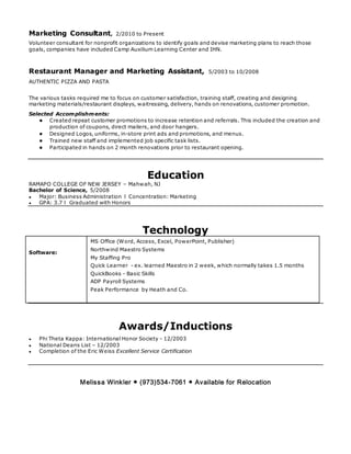 Marketing Consultant, 2/2010 to Present
Volunteer consultant for nonprofit organizations to identify goals and devise marketing plans to reach those
goals, companies have included Camp Auxilium Learning Center and IHN.
Restaurant Manager and Marketing Assistant, 5/2003 to 10/2008
AUTHENTIC PIZZA AND PASTA
The various tasks required me to focus on customer satisfaction, training staff, creating and designing
marketing materials/restaurant displays, waitressing, delivery, hands on renovations, customer promotion.
Selected Accomplishments:
● Created repeat customer promotions to increase retention and referrals. This included the creation and
production of coupons, direct mailers, and door hangers.
● Designed Logos, uniforms, in-store print ads and promotions, and menus.
● Trained new staff and implemented job specific task lists.
● Participated in hands on 2 month renovations prior to restaurant opening.
Education
RAMAPO COLLEGE OF NEW JERSEY – Mahwah, NJ
Bachelor of Science, 5/2008
● Major: Business Administration l Concentration: Marketing
● GPA: 3.7 l Graduated with Honors
Technology
Software:
MS Office (Word, Access, Excel, PowerPoint, Publisher)
Northwind Maestro Systems
My Staffing Pro
Quick Learner - ex. learned Maestro in 2 week, which normally takes 1.5 months
QuickBooks - Basic Skills
ADP Payroll Systems
Peak Performance by Heath and Co.
Awards/Inductions
● Phi Theta Kappa: International Honor Society - 12/2003
● National Deans List – 12/2003
● Completion of the Eric Weiss Excellent Service Certification
Melissa Winkler ● (973)534-7061 ● Available for Relocation
 