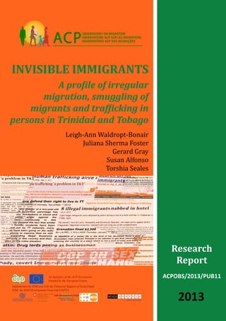 ACPOBS/2013/PUB11
Invisible immigrants
A profile of irregular
migration, smuggling of
migrants and trafficking in
persons in Trinidad and Tobago
OBSERVATORY ON MIGRATION
OBSERVATOIRE ACP SUR LES MIGRATIONS
OBSERVATÓRIO ACP DAS MIGRAÇÕESO
Research
Report
2013
Leigh-Ann Waldropt-Bonair
Juliana Sherma Foster
Gerard Gray
Susan Alfonso
Torshia Seales
An Initiative of the ACP Secretariat,
Funded by the European Union,
Implemented by IOM and with the Financial Support of Switzerland,
IOM, the IOM Development Fund and UNFPA
International Organization for Migration (IOM)
Organisation internationale pour les migrations (OIM)
Organização Internacional para as Migrações (OIM)
 
