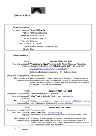 Curriculum Vitae
Personal information
First name / Surname Yavor PASKALEV
Address 1510 Sofia (Bulgaria)
Telephone +359 882 711928
E-mail iavolen1@yahoo.com
Nationality Bulgarian
Date of birth 29 June 1974
Status Married with one 10 -years old boy
Gender Male
Work experience :
Period December 1998 - July 2007
Name and address of
employer
"Freudenberg - Gygli" - interlinings for Textile, Shoes and Automotive
industry for and buttons from “C.E.O. Corozite SpA” - Bergamo, Italy.
www.freudenberg-gygli.com / www.corozite.com /
Sales area Bulgaria and Macedonia – ET. Diplomat, Sofia
Occupation or position held Wholesale dealer
Main activities and
responsibilities
I was responsible for market research and acquisition of new customers in
Bulgaria and direct sales of Freudenberg – Gygli’s products from company
warehouse. Regular on spot customer visits and technical support. All other
office duties, connected with the business.
Period December 2007 - April 2008
Occupation or position held Sales Representative - IT products
Name and address of
employer
"CareTower – Bulgaria", Sofia - www.caretower.com
Main activities and
responsibilities
Call center - acquisition of new customers in the UK and Bulgaria, including
price negotiations, contacting and payment collection.
Period August 2008 - March 2009
Occupation or position held Product Manager
Name and address of
employer
"Prima Soft", Sofia - www.primasoft.bg
system integrator, IBM, Cisco, Patton, Microsoft and Vmware partner, AVG gold reseller , Content
keeper reseller.
Main activities and
responsibilities
Acquisition of new customers in Bulgaria by phone and customer visits.
Analyse IT needs and implementation of ideas, leading to customer IT
infrastructure improvement. Special focus on responsible for distribution of
AVG products and Prima Soft “thin clients”
Page 1 / 3 - Curriculum vitae of
Iavor Paskalev
 