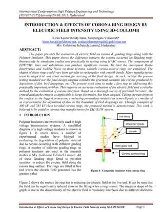International Conference on High Voltage Engineering and Technology
(ICHVET-2015)-January 29-30, 2015, Hyderabad
Introduction & Effects of Corona ring Design by Electric Field Intensity using 3D-COULOMB Page 1
INTRODUCTION & EFFECTS OF CORONA RING DESIGN BY
ELECTRIC FIELD INTENSITY USING 3D-COULOMB
Kiran Kumar Reddy Bana, Sampengala Venkatesh*
kiran.bana@goldstone.net, venkateshsampengala@goldstone.net
M/s. Goldstone Infratech Limited, Hyderabad
ABSTRACT:
This paper presents the evaluation of electric field on corona & grading rings along with the
Polymer Insulator. This paper shows the difference between the corona occurred on Grading rings
theoretically by simulation studies and practically by testing using HVAC source. The components of
EHV/UHV lines and substations can produce significant corona. To limit the consequent Radio
Interference and Audible Noise on these systems, suitable corona control rings are employed. The
shapes of these rings could vary from circular to rectangular with smooth bends. Many manufacturers
seem to adopt trial and error method for arriving at the final design. As such, neither the present
testing standard nor the final design adopted consider the practical scenario like corona produced by
deposition of dirt, bird droppings, etc. The present work aims to make a first step in addressing this
practically important problem. This requires an accurate evaluation of the electric field and a reliable
method for the evaluation of corona inception. Based on a thorough survey of pertinent literature, the
critical avalanche criteria as applicable to large electrodes, has been adopted. Taking the rain drop on
the surface as the biggest protrusion, conducting protrusions modeled as semi-ellipsoid is considered
as representative for deposition of dust or the boundary of bird droppings etc. Through examples of
400 kV and 765 kV class toroidal corona rings, the proposed method is demonstrated. This work is
believed to be useful to corona ring manufacturers for EHV/UHV system.
1 INTRODUCTION
Polymer insulators are extensively used in high
voltage transmission systems. A simplified
diagram of a high voltage insulator is shown in
figure 1. In recent times, a number of
experimental studies have focused on
evaluating the degradation of polymer material
due to corona occurring with different grading
rings. A number of different grading rings on
polymer insulator are used in the research
studies at M/s. Goldstone Infratech Limited. All
of these Grading rings fitted to polymer
insulator, to reduce the electric field along the
corona ring surface. The rings are fitted at live
end where the electric field generated has the
greatest value.
Figure 1- Composite insulator with corona ring
Figure 2 shows the impact the ring has in reducing the electric field at the live end. It can be seen that
the field can be significantly reduced close to the fitting when a ring is used. The irregular shape of the
graph is due to the discontinuity of the electric field at boundary interfaces due to different dielectric
End Fitting
Weather sheds
sheath
Fibre glass rod
Corona control ring
 