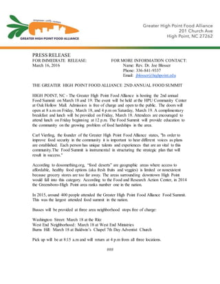 PRESS RELEASE
FOR IMMEDIATE RELEASE: FOR MORE INFORMATION CONTACT:
March 16, 2016 Name: Rev. Dr. Joe Blosser
Phone: 336-841-9337
Email: jblosser@highpoint.edu
THE GREATER HIGH POINT FOOD ALLIANCE 2ND ANNUAL FOOD SUMMIT
HIGH POINT, NC - The Greater High Point Food Alliance is hosting the 2nd annual
Food Summit on March 18 and 19. The event will be held at the HPU Community Center
at Oak Hollow Mall. Admission is free of charge and open to the public. The doors will
open at 8 a.m on Friday, March 18, and 4 p.m on Saturday, March 19. A complimentary
breakfast and lunch will be provided on Friday, March 18. Attendees are encouraged to
attend lunch on Friday beginning at 12 p.m. The Food Summit will provide education to
the community on the growing problem of food hardships in the area.
Carl Vierling, the founder of the Greater High Point Food Alliance states, "In order to
improve food security in the community it is important to hear different voices as plans
are established. Each person has unique talents and experiences that are an vital to this
community.The Food Summit is instrumental in structuring the strategic plan that will
result in success."
According to dosomething.org, “food deserts” are geographic areas where access to
affordable, healthy food options (aka fresh fruits and veggies) is limited or nonexistent
because grocery stores are too far away. The areas surrounding downtown High Point
would fall into this category. According to the Food and Research Action Center, in 2014
the Greensboro-High Point area ranks number one in the nation.
In 2015, around 400 people attended the Greater High Point Food Alliance Food Summit.
This was the largest attended food summit in the nation.
Busses will be provided at three area neighborhood stops free of charge:
Washington Street: March 18 at the Ritz
West End Neighborhood: March 18 at West End Ministries
Burns Hill: March 18 at Baldwin’s Chapel 7th Day Adventist Church
Pick up will be at 8:15 a.m and will return at 4 p.m from all three locations.
###
 