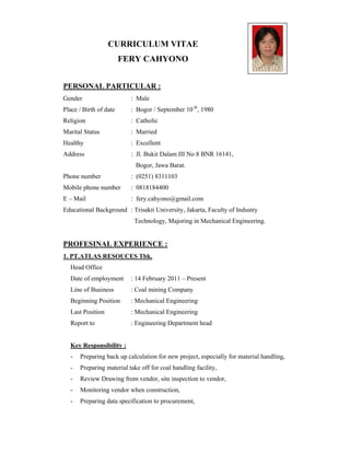 CURRICULUM VITAE
FERY CAHYONO
PERSONAL PARTICULAR :
Gender : Male
Place / Birth of date : Bogor / September 10 th
, 1980
Religion : Catholic
Marital Status : Married
Healthy : Excellent
Address : Jl. Bukit Dalam III No 8 BNR 16141,
Bogor, Jawa Barat.
Mobile phone number : 0818184400
E – Mail : fery.cahyono@gmail.com
Educational Background : Trisakti University, Jakarta, Faculty of Industry
Technology, Majoring in Mechanical Engineering.
PROFESINAL EXPERIENCE :
1. PT.ATLAS RESOUCES Tbk.
Head Office
Date of employment : 14 February 2011 – Present
Line of Business : Coal mining Company
Beginning Position : Mechanical Engineering
Last Position : Mechanical Engineering
Report to : Engineering Department head
Key Responsibility :
- Preparing back up calculation for new project, especially for material handling,
- Preparing material take off for coal handling facility,
- Review Drawing from vendor, site inspection to vendor,
- Monitoring vendor when construction,
- Preparing data specification to procurement,
Phone number : (0251) 8311103
 