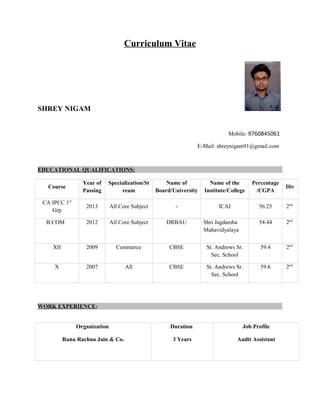 Curriculum Vitae
SHREY NIGAM
Mobile: 9760845061
E-Mail: shreynigam91@gmail.com
EDUCATIONAL QUALIFICATIONS:
Course
Year of
Passing
Specialization/St
ream
Name of
Board/University
Name of the
Institute/College
Percentage
/CGPA
Div
CA IPCC 1st
Grp
2013 All Core Subject - ICAI 56.25 2nd
B.COM 2012 All Core Subject DRBAU Shri Jagdamba
Mahavidyalaya
54.44 2nd
XII 2009 Commerce CBSE St. Andrews Sr.
Sec. School
59.4 2nd
X 2007 All CBSE St. Andrews Sr.
Sec. School
59.6 2nd
WORK EXPERIENCE:
Organization
Ranu Rachna Jain & Co.
Duration
3 Years
Job Profile
Audit Assistant
 