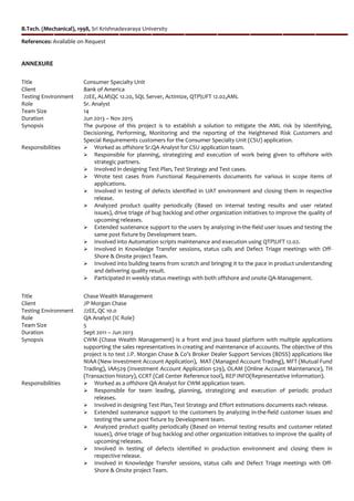 B.Tech. (Mechanical), 1998, Sri Krishnadevaraya University
References: Available on Request
ANNEXURE
Title Consumer Specialty Unit
Client Bank of America
Testing Environment J2EE, ALMQC 12.20, SQL Server, Actimize, QTPUFT 12.02,AML
Role Sr. Analyst
Team Size 14
Duration Jun 2013 – Nov 2015
Synopsis The purpose of this project is to establish a solution to mitigate the AML risk by Identifying,
Decisioning, Performing, Monitoring and the reporting of the Heightened Risk Customers and
Special Requirements customers for the Consumer Specialty Unit (CSU) application.
Responsibilities  Worked as offshore Sr.QA Analyst for CSU application team.
 Responsible for planning, strategizing and execution of work being given to offshore with
strategic partners.
 Involved in designing Test Plan, Test Strategy and Test cases.
 Wrote test cases from Functional Requirements documents for various in scope items of
applications.
 Involved in testing of defects identified in UAT environment and closing them in respective
release.
 Analyzed product quality periodically (Based on internal testing results and user related
issues), drive triage of bug backlog and other organization initiatives to improve the quality of
upcoming releases.
 Extended sustenance support to the users by analyzing in-the-field user issues and testing the
same post fixture by Development team.
 Involved into Automation scripts maintenance and execution using QTPUFT 12.02.
 Involved in Knowledge Transfer sessions, status calls and Defect Triage meetings with Off-
Shore & Onsite project Team.
 Involved into building teams from scratch and bringing it to the pace in product understanding
and delivering quality result.
 Participated in weekly status meetings with both offshore and onsite QA-Management.
Title Chase Wealth Management
Client JP Morgan Chase
Testing Environment J2EE, QC 10.0
Role QA Analyst (IC Role)
Team Size 5
Duration Sept 2011 – Jun 2013
Synopsis CWM (Chase Wealth Management) is a front end java based platform with multiple applications
supporting the sales representatives in creating and maintenance of accounts. The objective of this
project is to test J.P. Morgan Chase & Co’s Broker Dealer Support Services (BDSS) applications like
NIAA (New Investment Account Application), MAT (Managed Account Trading), MFT (Mutual Fund
Trading), IAA529 (Investment Account Application 529), OLAM (Online Account Maintenance), TH
(Transaction history), CCRT (Call Center Reference tool), REP INFO(Representative Information).
Responsibilities  Worked as a offshore QA Analyst for CWM application team.
 Responsible for team leading, planning, strategizing and execution of periodic product
releases.
 Involved in designing Test Plan, Test Strategy and Effort estimations documents each release.
 Extended sustenance support to the customers by analyzing in-the-field customer issues and
testing the same post fixture by Development team.
 Analyzed product quality periodically (Based on internal testing results and customer related
issues), drive triage of bug backlog and other organization initiatives to improve the quality of
upcoming releases.
 Involved in testing of defects identified in production environment and closing them in
respective release.
 Involved in Knowledge Transfer sessions, status calls and Defect Triage meetings with Off-
Shore & Onsite project Team.
 