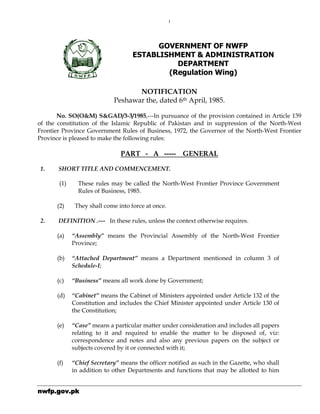 nnnnwfp.wfp.wfp.wfp.gov.pkgov.pkgov.pkgov.pk
1
GOVERNMENT OF NWFP
ESTABLISHMENT & ADMINISTRATION
DEPARTMENT
(Regulation Wing)
NOTIFICATION
Peshawar the, dated 6th April, 1985.
No. SO(O&M) S&GAD/3-3/1985,---In pursuance of the provision contained in Article 139
of the constitution of the Islamic Republic of Pakistan and in suppression of the North-West
Frontier Province Government Rules of Business, 1972, the Governor of the North-West Frontier
Province is pleased to make the following rules:
PART - A ----- GENERAL
1. SHORT TITLE AND COMMENCEMENT.
(1) These rules may be called the North-West Frontier Province Government
Rules of Business, 1985.
(2) They shall come into force at once.
2. DEFINITION .--- In these rules, unless the context otherwise requires.
(a) “Assembly” means the Provincial Assembly of the North-West Frontier
Province;
(b) “Attached Department” means a Department mentioned in column 3 of
Schedule-I;
(c) “Business” means all work done by Government;
(d) “Cabinet” means the Cabinet of Ministers appointed under Article 132 of the
Constitution and includes the Chief Minister appointed under Article 130 of
the Constitution;
(e) “Case” means a particular matter under consideration and includes all papers
relating to it and required to enable the matter to be disposed of, viz:
correspondence and notes and also any previous papers on the subject or
subjects covered by it or connected with it;
(f) “Chief Secretary” means the officer notified as such in the Gazette, who shall
in addition to other Departments and functions that may be allotted to him
 