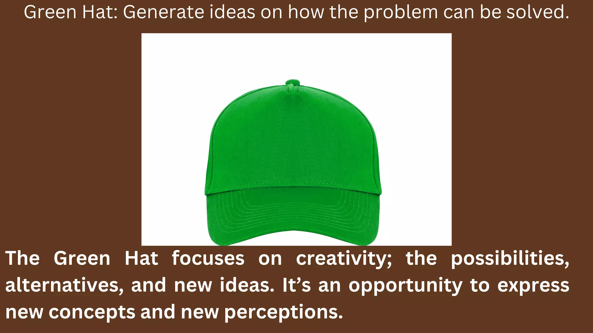 Green Hat: Generate ideas on how the problem can be solved.
The Green Hat focuses on creativity; the possibilities,
alternatives, and new ideas. It’s an opportunity to express
new concepts and new perceptions.
 