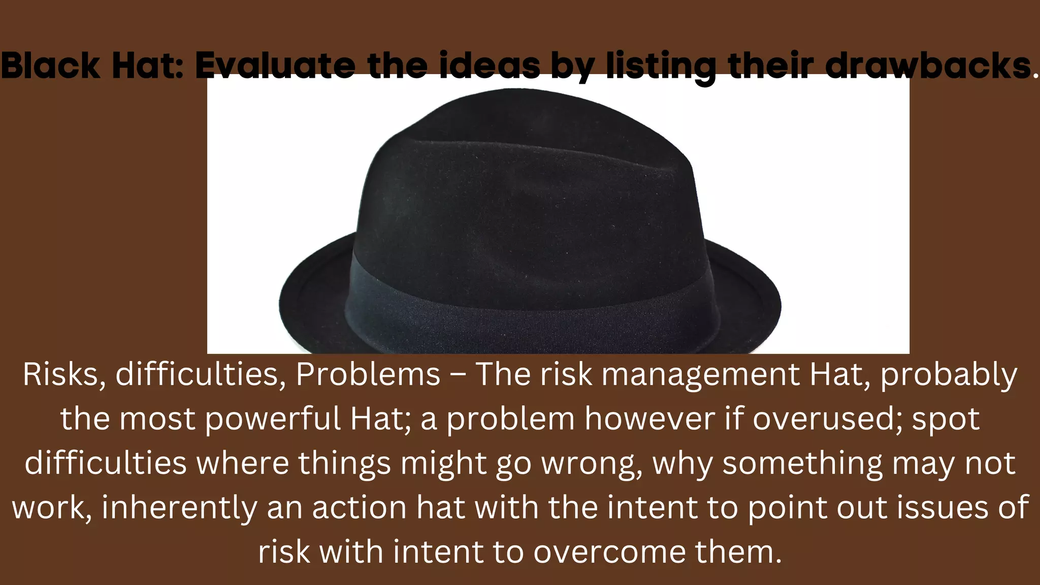 Black Hat: Evaluate the ideas by listing their drawbacks.
Risks, difficulties, Problems – The risk management Hat, probably
the most powerful Hat; a problem however if overused; spot
difficulties where things might go wrong, why something may not
work, inherently an action hat with the intent to point out issues of
risk with intent to overcome them.
 