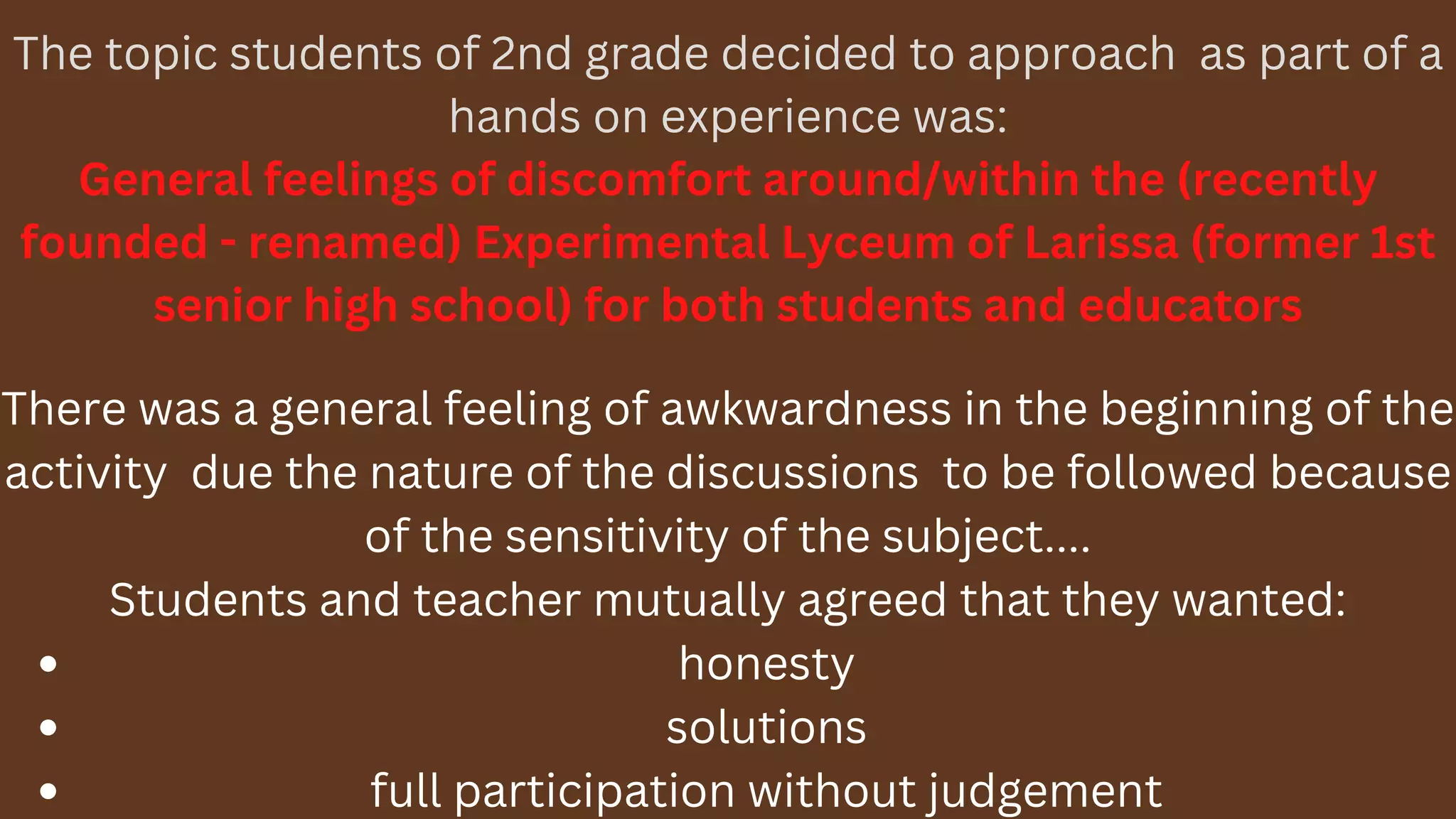 The topic students of 2nd grade decided to approach as part of a
hands on experience was:
General feelings of discomfort around/within the (recently
founded - renamed) Experimental Lyceum of Larissa (former 1st
senior high school) for both students and educators
honesty
solutions
full participation without judgement
There was a general feeling of awkwardness in the beginning of the
activity due the nature of the discussions to be followed because
of the sensitivity of the subject....
Students and teacher mutually agreed that they wanted:
 