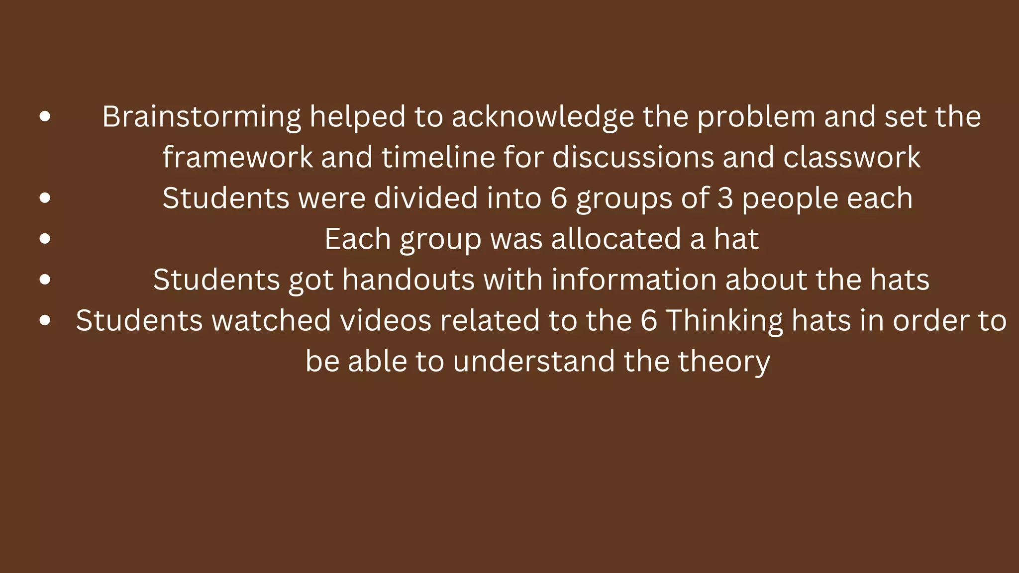 Brainstorming helped to acknowledge the problem and set the
framework and timeline for discussions and classwork
Students were divided into 6 groups of 3 people each
Each group was allocated a hat
Students got handouts with information about the hats
Students watched videos related to the 6 Thinking hats in order to
be able to understand the theory
 