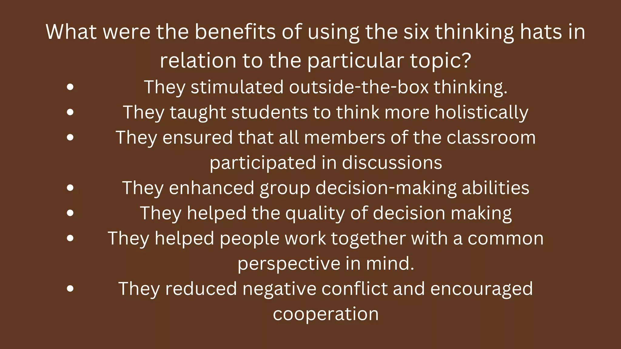 What were the benefits of using the six thinking hats in
relation to the particular topic?
They stimulated outside-the-box thinking.
They taught students to think more holistically
They ensured that all members of the classroom
participated in discussions
They enhanced group decision-making abilities
They helped the quality of decision making
They helped people work together with a common
perspective in mind.
They reduced negative conflict and encouraged
cooperation
 