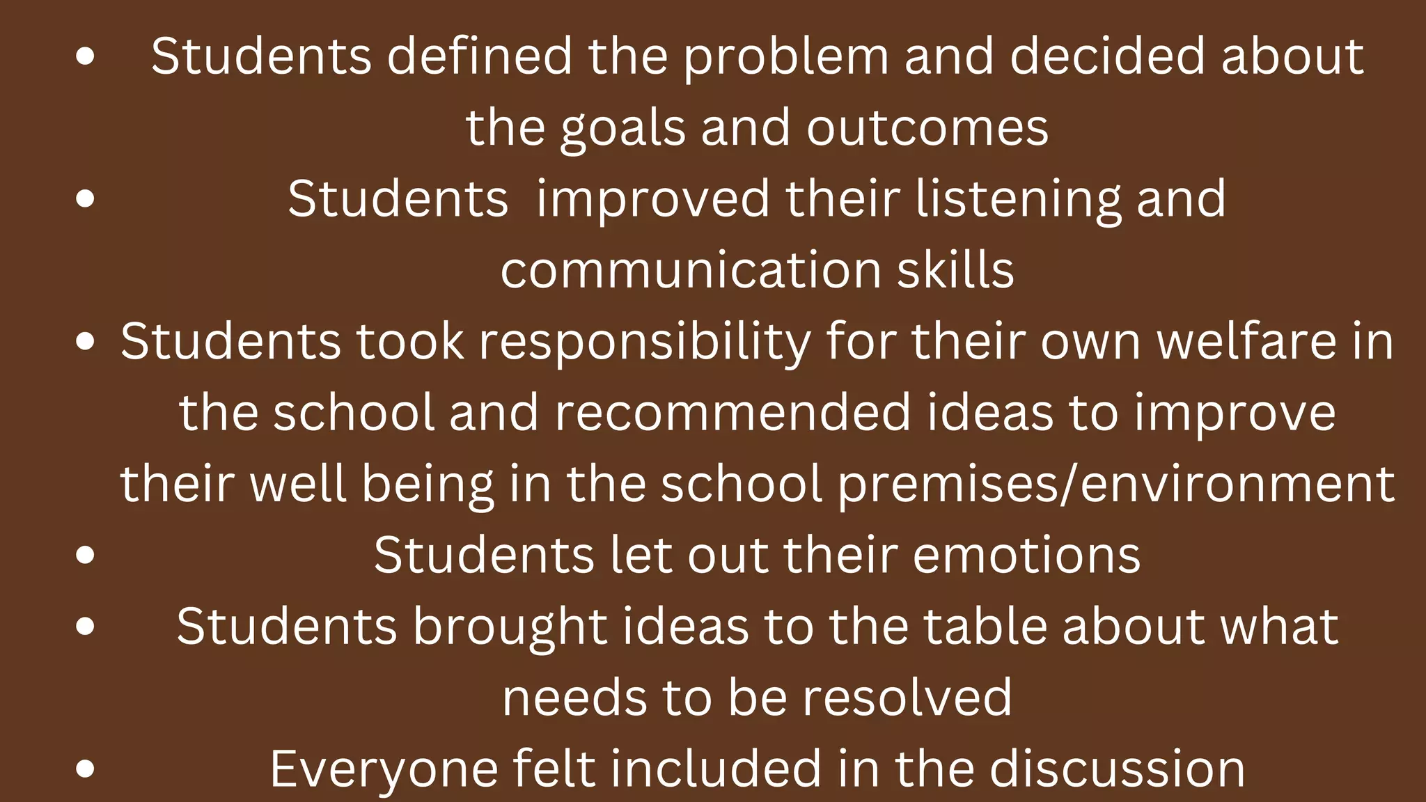 Students defined the problem and decided about
the goals and outcomes
Students improved their listening and
communication skills
Students took responsibility for their own welfare in
the school and recommended ideas to improve
their well being in the school premises/environment
Students let out their emotions
Students brought ideas to the table about what
needs to be resolved
Everyone felt included in the discussion
 