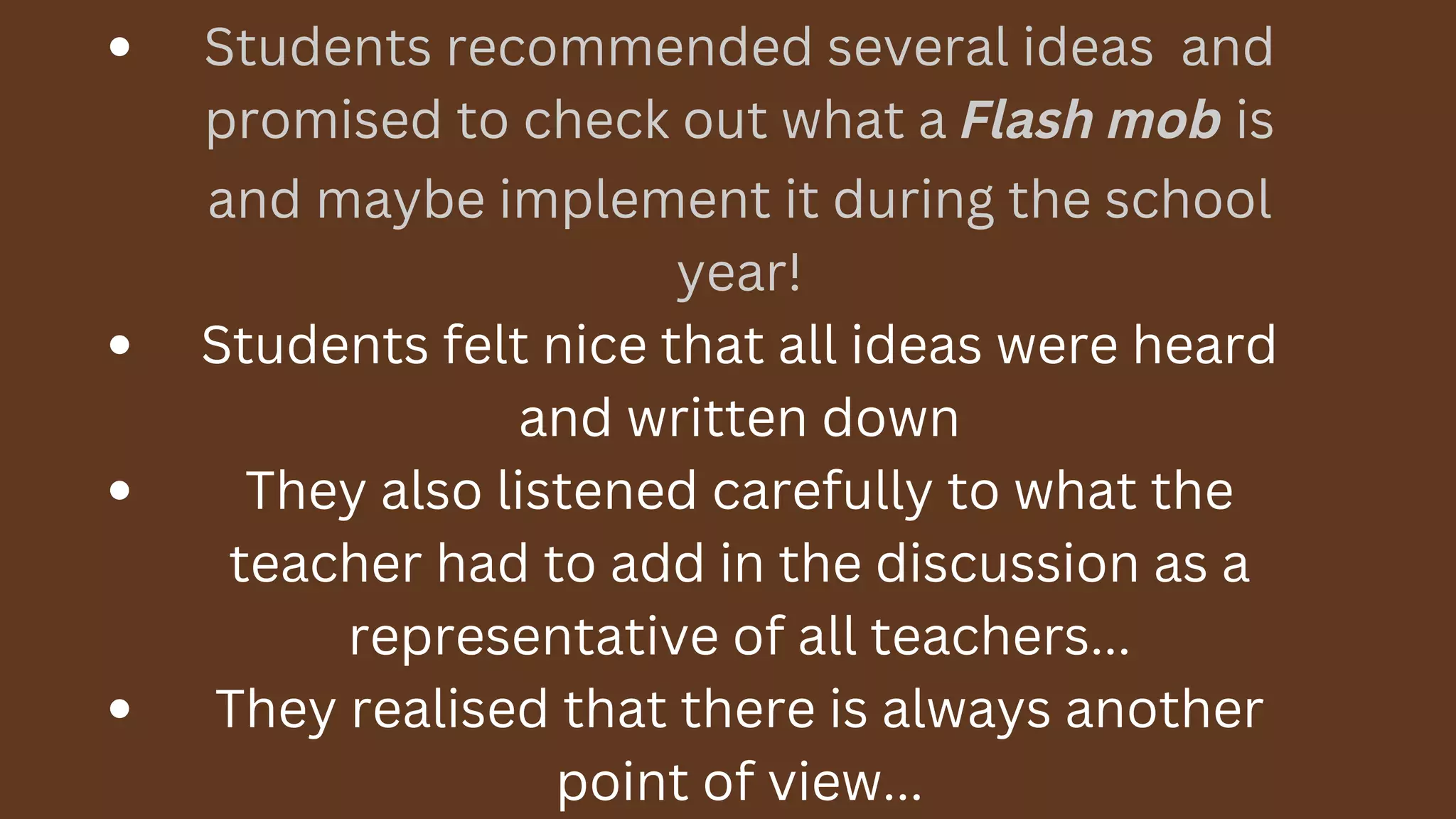 Students recommended several ideas and
promised to check out what a Flash mob is
and maybe implement it during the school
year!
Students felt nice that all ideas were heard
and written down
They also listened carefully to what the
teacher had to add in the discussion as a
representative of all teachers...
They realised that there is always another
point of view...
 