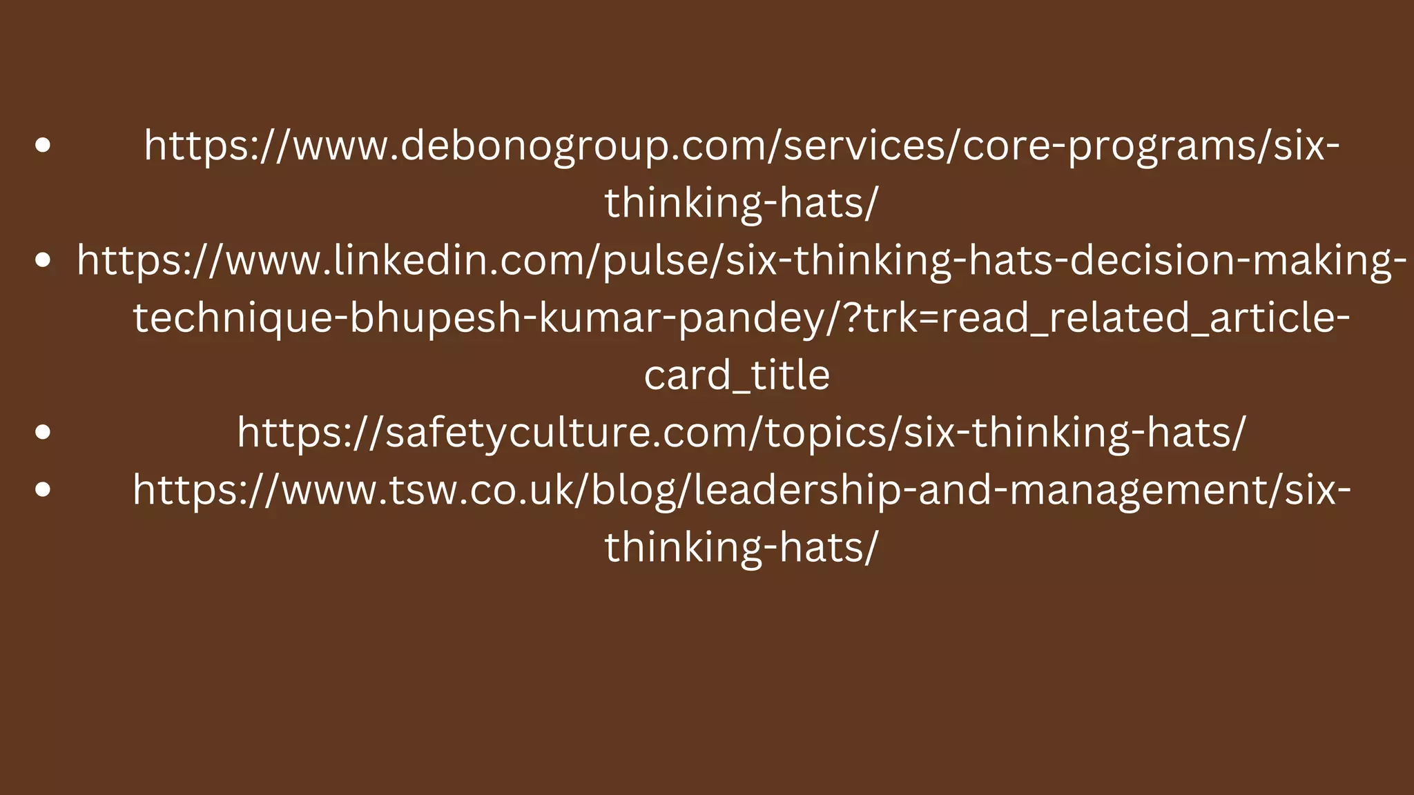 https://www.debonogroup.com/services/core-programs/six-
thinking-hats/
https://www.linkedin.com/pulse/six-thinking-hats-decision-making-
technique-bhupesh-kumar-pandey/?trk=read_related_article-
card_title
https://safetyculture.com/topics/six-thinking-hats/
https://www.tsw.co.uk/blog/leadership-and-management/six-
thinking-hats/
 