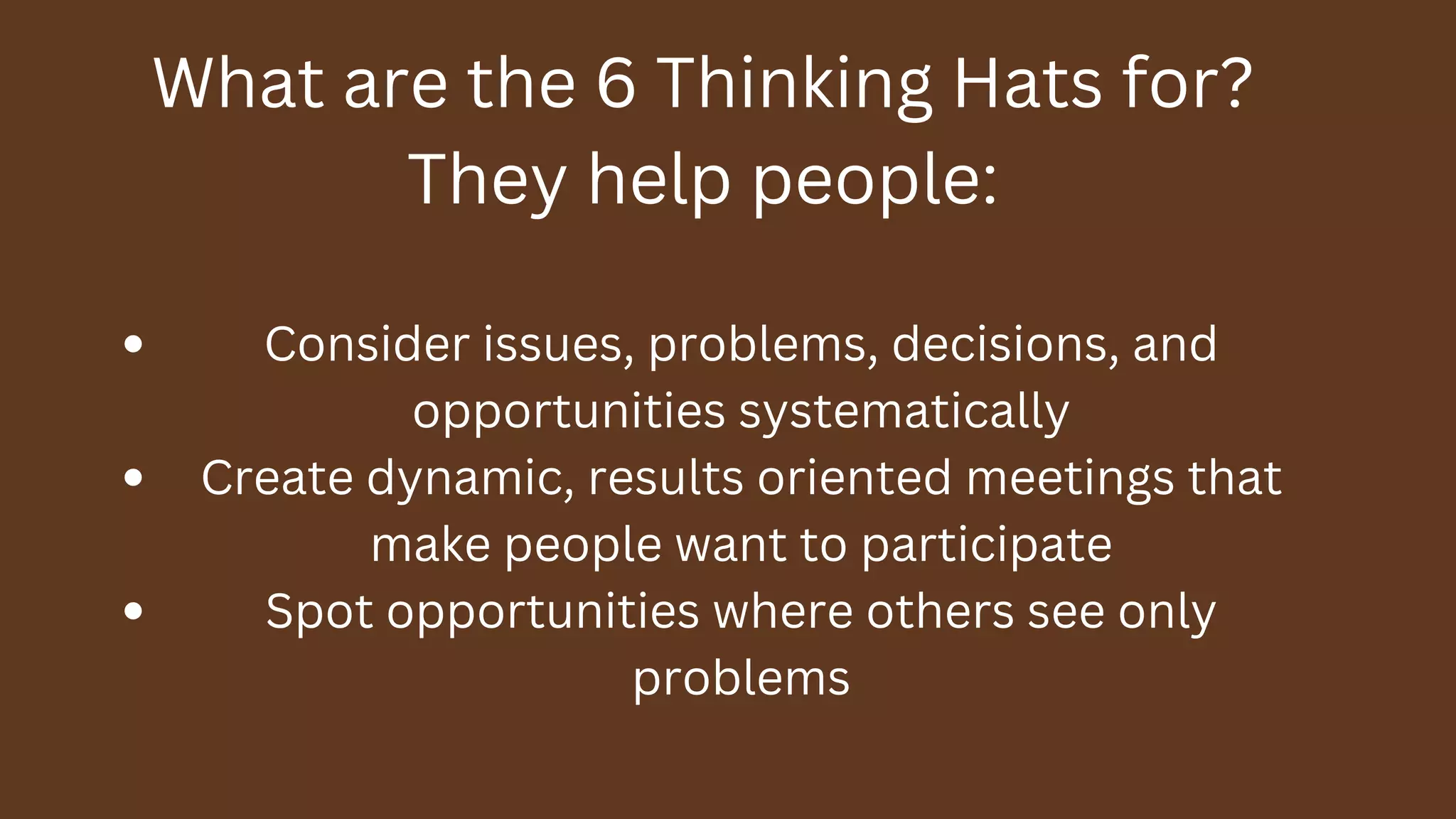 What are the 6 Thinking Hats for?
They help people:
Consider issues, problems, decisions, and
opportunities systematically
Create dynamic, results oriented meetings that
make people want to participate
Spot opportunities where others see only
problems
 