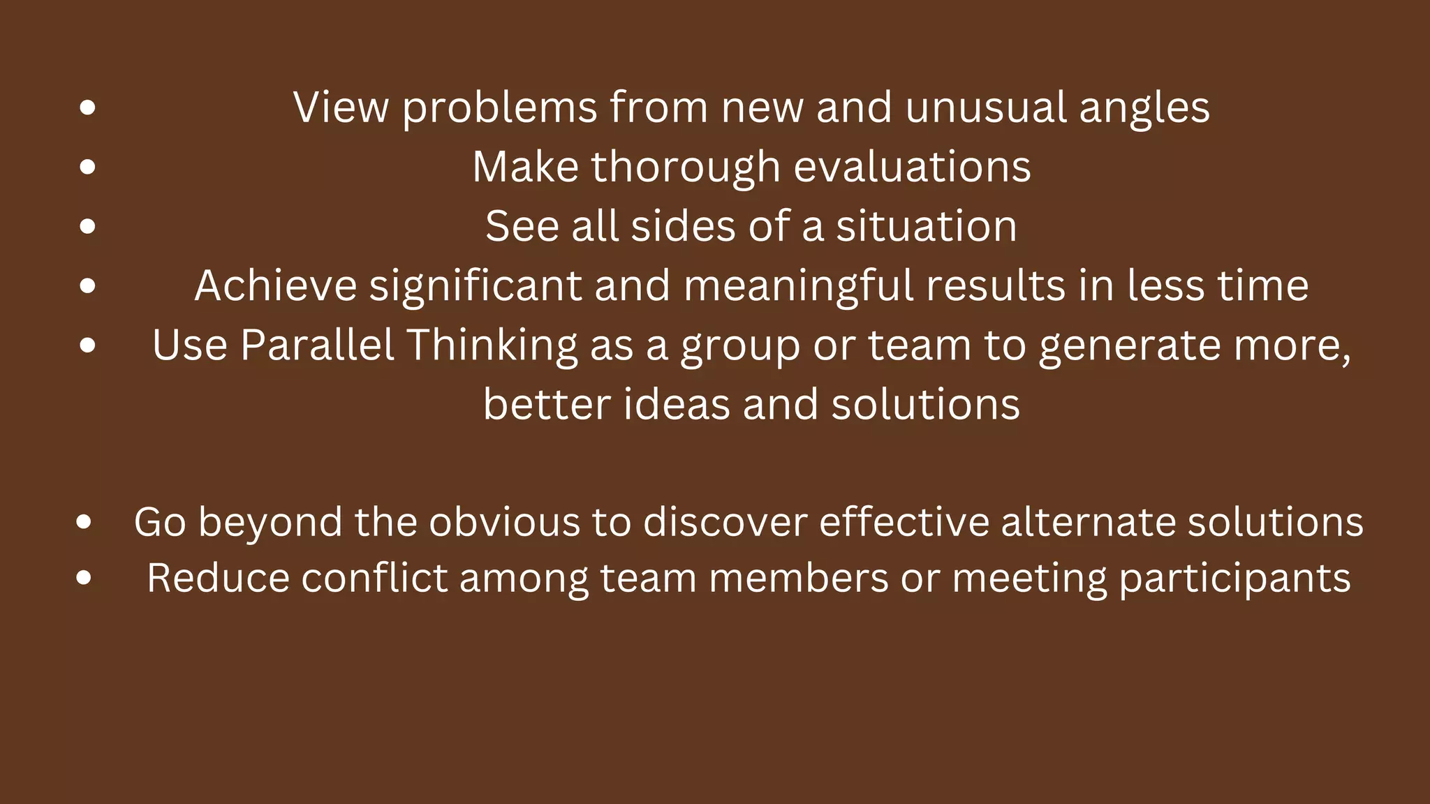 View problems from new and unusual angles
Make thorough evaluations
See all sides of a situation
Achieve significant and meaningful results in less time
Use Parallel Thinking as a group or team to generate more,
better ideas and solutions
Go beyond the obvious to discover effective alternate solutions
Reduce conflict among team members or meeting participants
 
