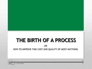 THE BIRTH OF A PROCESSTHE BIRTH OF A PROCESS
OR
HOW TO IMPROVE TIME COST AND QUALITY OF MOST ANYTHING
/10/1011
JIMKELLY © 2015. ALL RIGHTS RESERVED 07
JAN 15
 