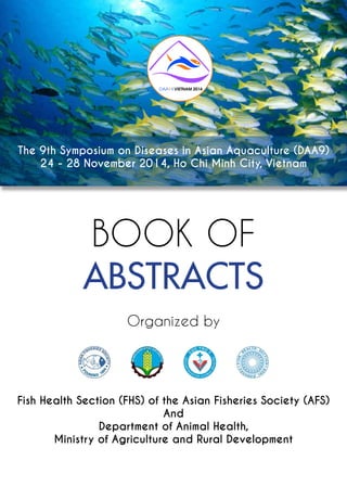 BOOK OF
ABSTRACTS
Organized by
Fish Health Section (FHS) of the Asian Fisheries Society (AFS)
And
Department of Animal Health,
Ministry of Agriculture and Rural Development
The 9th Symposium on Diseases in Asian Aquaculture (DAA9)
24 - 28 November 2014, Ho Chi Minh City, Vietnam
DAA I9 VIETNAM 2014
 