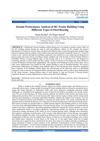 International Advance Journal of Engineering Research (IAJER)
Volume 3, Issue 7 (July- 2020), PP 11-16
ISSN: 2360-819X
www.iajer.com
Engineering Journal www.iajer.com Page | 11
Research Paper Open Access
Seismic Performance Analysis of RC Frame Building Using
Different Types of Steel Bracing
Arjun Poudela
, Dr Rajan Suwalb
a
Department of Civil Engineering, Pulchowk Campus, Institute of Engineering, Tribhuvan University,
b
Associate Professor, Department of Civil Engineering, Pulchowk Campus, Institute of Engineering,
Tribhuvan University, Nepal
*Corresponding Author: Arjun Poudel
ABSTRACT: - Reinforced Concrete buildings without bracing are very popular in present context. Most of
the RC building without bracing are weak in drift and deflection criteria. In this research, the seismic
performance of reinforced concrete frame retrofitted with different types of steel bracing has been studied using
dynamic response spectrum method. Three models which represents moment resisting RC frame of 7, 12 and 18
stories as low, mid-rise and high-rise buildings respectively were selected as a case study and are designed for
gravity loads and seismic forces according to Indian standard code with the help of Finite Element Software
SAP2000. Efficacy of using different types of steel bracing such as X, V, Inverted V, K, and diagonal as
retrofitting measure on those models has been studied. At least 25 percent of the design base shear should be
resisted by Moment resisting frame independently. The response of the buildings in terms of base shear, storey
drift, storey displacement were studied for both original building as well as retrofitted building. The seismic
performance enhancement of buildings using different types of steel bracing has been studied by comparing
those responses of the buildings. Results shows that steel bracing can be effectively used as a retrofitting
measure in order to increase the structural stiffness and decrease interstorey drift as well as storey displacement
of RC frame structure. Among different types of steel bracing X- type and Inverted V bracing showed
significant decrease in storey displacement as well as storey drift of the buildings.
Keywords: - Reinforced concrete frame, Steel braces, Retrofitting, Response spectrum, Storey displacement,
Storey drift ratio.
I. INTRODUCTION
Nepal is located at the boundary between Indian and Tibetan tectonic plates and therefore lies in a
seismically active region. A large number of existing RC frame building which are located in seismically active
region like Nepal especially in Kathmandu Valley after many destructive earthquake including Gorkha
Earthquake are considered to be inadequate in terms of ductility and stiffness according to the current seismic
code. The use of steel bracing in RC frame structure enhances the stiffness of the structure and reduce storey
displacement and storey drift. Use of steel bracing in RC frame structure in place of shear wall for resting lateral
load has great advantage in increasing architectural flexibility, reducing the weight of the structure, ease and
speed of construction and has great flexibility in choosing the ductile system. Two system of bracing that are
generally used in construction practice over a long time are internal bracing system and external bracing system.
Steel trusses or frames are attached either as a global external support to the building exterior or, more locally,
to the face of the individual building frames in external bracing system. The main drawback of external bracing
system is that there is difficulty in providing appropriate connections between RC frames and there is concern
about Architectural which is very dull in appearance. Steel bracing members are inserted in the empty space
enclosed by columns and beams of RC frames in case of internal bracing system. Although many researchers
had worked on upliftment of performance of RC structure with different types of steel bracing, some models
have different irregular floor plan, some models have different levels of stories, some of them try with different
configuration of bracing, some has studied about efficacy of bracing over the height of building, some of them
had studied about connection of steel braces to RC frame etc, in this paper Nepal which lies in highly
seismically active region has been considered for the study. Since many low, medium and high rise building are
being constructed in Nepal in current scenario. So the upliftment of performance of those buildings is very
important. In this paper 7, 12 and 18 storey building has been considered to represent the low, mid and high rise
building respectively which are common practices in Nepal. Many structures that lacks the seismic capacity
 