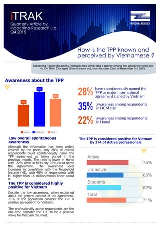 i
How is the TPP known and
perceived by Vietnamese ?
TRAKQuarterly Article by
Indochina Research Ltd.
Q4 2015
Indochina Research Ltd (IRL Vietnam) has conducted a survey among 600 people in Hanoi and
Ho Chi Minh City aged 15 to 64 years old, from October 22nd to November 3rd 2015.
Awareness about the TPP
28%
have spontaneously named the
TPP as major international
agreement signed by Vietnam
Although the information has been widely
covered by the press, only 28% of overall
respondents could spontaneously name the
TPP agreement as being signed in the
previous month. The ratio is lower in Hanoi
with 22% while in HCM city 35% could name
the Agreement. The awareness level
increases in correlation with the Household
Income (HI), with 40% of respondents with
HI higher than 15 million/month knew about
it.
Low overall spontaneous
awareness
The TPP is considered highly
positive for Vietnam
Despite the low awareness, when explained
about the general content of the agreement,
71% of the population consider the TPP a
positive agreement for Vietnam.
The professionally active respondents are the
one who consider the TPP to be a positive
move for Vietnam the most.
The TPP is considered positive for Vietnam
by 3/4 of Active professionals
22%
awareness among respondents
in HCM city35%
awareness among respondents
in Hanoi
 