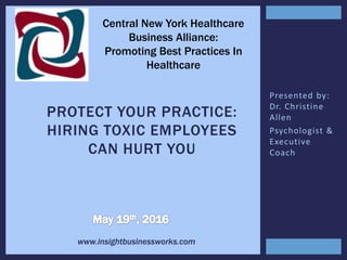 Presented by:
Dr. Christine
Allen
Psychologist &
Executive
Coach
PROTECT YOUR PRACTICE:
HIRING TOXIC EMPLOYEES
CAN HURT YOU
Central New York Healthcare
Business Alliance:
Promoting Best Practices In
Healthcare
www.insightbusinessworks.com
 