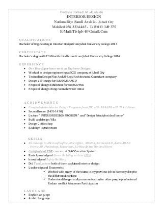 Budoor Fahad AL-Hulaibi
INTERIOR DESIGN
Nationality: Saudi Arabia - Jubail City
Mobile# 056 3234 465 - Tel# 013 349 375
E-Mail:Tivlplv4@Gmail.Com
Q U A L I F I C A T I O N S
Bachelor of Engineering in Interior Design from Jubail University College 2014
C E R T I F I C A T E
Bachelor's degree GAP 3.04 with third honor from Jubail University College 2014
E X P E R I E N C E
 One Year Experience work as Engineer Designs
 Worked as design engineering at ICCS company at Jubail City
 Trained in Design Plus And Al-Raed Architectural Consultant company
 Design VIP lounge for SAUDI ARAMCO
 Proposal design Exhibition for SENSODYNE
 Proposal design living room show for IKEA
A C H I E V E M E N T S
 Completed the Interior Design Program from JUC with 3.04 GPA with Third Honor.
 Second honor [1431-1430]
 Lecture “ INTERIOR DESIGN PROBLEM “ and “Design Principles ideal home “
 Build and design Villa
 Design Coffee shop
 Redesign lecture room
S K I L LS
 Knowledge in Microsoft office , Mac Office , 3D MAX, 3D AutoCAD , AutoCAD 2D
, Formz 3D, Photoshop, Illustrator, 3D Max Animation and Rivet
 Certificate of PMP courses at SAC Creative System
 Basic knowledge of Green Building such as LEED
 knowledge of Safety Building
 Did Two Lecture both of them explained interior design
 Leadership and Teamwork::
 Worked with many of the teams in my previous job in harmony despite
the different directions
 Understood the generally communication for other people professional
Reduce conflict & increase Participation
L A N G U A G E
 English language
 Arabic Language
 