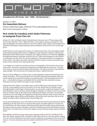 January 11, 2015
For Immediate Release
Contact: Andrea Burroughs, (404) 663-5755, publicity@pryorfineart.com
High resolution photographs available
New works by Canadian artist Andre Petterson
to stampede Pryor Fine Art
Atlanta, GA - Born in Holland, raised in Saskatchewan, Vancouver since 1970, growing up Pet-
terson’s dad called him “Texas”. Maybe the latter set the stage for the hunt and capture. A big
game photographer and artist, Petterson’s most recent African safari shutter-catch yielded a new
collection of paintings in Atlanta opening a January exhibition at Pryor Fine Art to run through
Jan 31.
Andre Petterson’s work captures the essence of a split-second in time. His current photo-based
mixed media paintings explore themes of lighting to create elements of mystery. Influenced by
Rembrandt and the Dutch masters’ tenebristic use of light and absence of it, Petterson highlights
the important elements, letting the mind fill in the rest. Fabric and movement are also influenc-
es of fascination for the artist. He sees the integration of movement and fabric as analogous to
brush-strokes. The chance and artistic freedom involved in motions of dance and similar move-
ments are also reflected in his mixed media work.
“I use images or as I prefer to see them as icons as a starting place. I have to have some connec-
tion to them. The music icons because I played music professionally for many years. The type-
writer because of my love and fascination with machines. The dancers because of my interest in
stage and light. The crow because of its mysterious nature,” explains Petterson.
Vancouver Home Magazine in a feature story on their legendary resident described Petterson’s
artistic motivation, “It’s not necessarily the icon itself that holds special meaning for Petterson
but the experience he had with the subject at a particular point,“ and relationship with his sub-
jects. “...eventually becoming so comfortable that he would direct the animal like a human.
‘Head down, now just a little to the right,’ he says chuckling.”
Getting close to his subjects is not always easy as noted in Petterson’s travel journal, “At about
4:34 am, a cloud emptied 2 years of wet water! on our tent. We felt like two of Noah’s brood.
Through breakfast and through a shortened safari, we were pelted, washed and dumped on end-
lessly. Needless to say, we saw few animals. Wrapped in blankets, we rattled on. Just as we arrived
back, the weather eased up. We slid out from underneath the plastic armor that was intended
to protect us, ran to the lodge and flopped into the big chairs and had a coffee. An hour later, the
rain started again. Anyone tells you that Namibia is dry and flat, hasn’t been here. We are in the
middle of nowhere Africa. Would you like a biscotti? Why not!”
A true multi-disciplinarian, since 1970, Petterson has had more than 50 international solo shows,
exhibiting across the spectrum of art media in both private and public galleries in Canada and
the United States. He is the recipient of The National Film Board of Canada Award, and has work
featured in numerous private and public collections including Canada Council Art Bank and Cana-
dian Airlines. His works show in Vancouver, Calgary, Toronto, Montreal, Seattle, Atlanta and Palm
Desert
The exhibition of Petterson’s new works opens in January at Pryor Fine Art, 764 Miami Circle,
Suite 132, Atlanta, Georgia 30324. Founded in 1990, Pryor Fine Art is one of the top fine art deal-
ers in the country, offering one of the most exclusive collections of contemporary fine art in North
America. For more information about the exhibit call (404) 352-8775 or visit www.pryorfineart.
com.
###
764 Miami Circle ¦ Suite 132 ¦ Atlanta ¦ GA ¦ 30324-3026
(404) 663-5755 ¦ publicity@pryorfineart.com
Celebrating 25 Years ¦ Est. 1990 ¦ pryorfineart.com
 