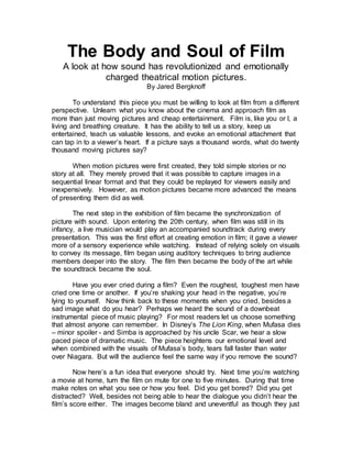 The Body and Soul of Film
A look at how sound has revolutionized and emotionally
charged theatrical motion pictures.
By Jared Bergknoff
To understand this piece you must be willing to look at film from a different
perspective. Unlearn what you know about the cinema and approach film as
more than just moving pictures and cheap entertainment. Film is, like you or I, a
living and breathing creature. It has the ability to tell us a story, keep us
entertained, teach us valuable lessons, and evoke an emotional attachment that
can tap in to a viewer’s heart. If a picture says a thousand words, what do twenty
thousand moving pictures say?
When motion pictures were first created, they told simple stories or no
story at all. They merely proved that it was possible to capture images in a
sequential linear format and that they could be replayed for viewers easily and
inexpensively. However, as motion pictures became more advanced the means
of presenting them did as well.
The next step in the exhibition of film became the synchronization of
picture with sound. Upon entering the 20th century, when film was still in its
infancy, a live musician would play an accompanied soundtrack during every
presentation. This was the first effort at creating emotion in film; it gave a viewer
more of a sensory experience while watching. Instead of relying solely on visuals
to convey its message, film began using auditory techniques to bring audience
members deeper into the story. The film then became the body of the art while
the soundtrack became the soul.
Have you ever cried during a film? Even the roughest, toughest men have
cried one time or another. If you’re shaking your head in the negative, you’re
lying to yourself. Now think back to these moments when you cried, besides a
sad image what do you hear? Perhaps we heard the sound of a downbeat
instrumental piece of music playing? For most readers let us choose something
that almost anyone can remember. In Disney’s The Lion King, when Mufasa dies
– minor spoiler - and Simba is approached by his uncle Scar, we hear a slow
paced piece of dramatic music. The piece heightens our emotional level and
when combined with the visuals of Mufasa’s body, tears fall faster than water
over Niagara. But will the audience feel the same way if you remove the sound?
Now here’s a fun idea that everyone should try. Next time you’re watching
a movie at home, turn the film on mute for one to five minutes. During that time
make notes on what you see or how you feel. Did you get bored? Did you get
distracted? Well, besides not being able to hear the dialogue you didn’t hear the
film’s score either. The images become bland and uneventful as though they just
 