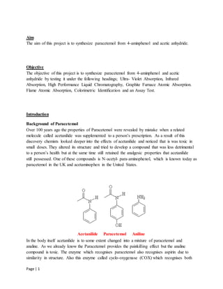 Page | 1
Aim
The aim of this project is to synthesize paracetemol from 4-aminphenol and acetic anhydride.
Objective
The objective of this project is to synthesize paracetemol from 4-aminphenol and acetic
anhydride by testing it under the following headings; Ultra- Violet Absorption, Infrared
Absorption, High Performance Liquid Chromatography, Graphite Furnace Atomic Absorption.
Flame Atomic Absorption, Colorimetric Identification and an Assay Test.
Introduction
Background of Paracetemol
Over 100 years ago the properties of Paracetemol were revealed by mistake when a related
molecule called acetanilide was supplemented to a person’s prescription. As a result of this
discovery chemists looked deeper into the effects of acetanilide and noticed that is was toxic in
small doses. They altered its structure and tried to develop a compound that was less detrimental
to a person’s health but at the same time still retained the analgesic properties that acetanilide
still possessed. One of these compounds is N-acetyl- para-aminophenol, which is known today as
paracetemol in the UK and acetaminophen in the United States.
Acetanilide Paracetemol Aniline
In the body itself acetanilide is to some extent changed into a mixture of paracetemol and
analine. As we already know the Paracetemol provides the painkilling effect but the analine
compound is toxic. The enzyme which recognises paracetemol also recognises aspirin due to
similarity in structure. Also this enzyme called cyclo-oxygenase (COX) which recognises both
 