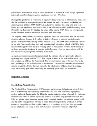 Page | 10
pain relievers Paracetemols mode of action was known to be different. Even though it produces
pain relief around the body the precise mechanism was not 100% clear.
Prostaglandin production is responsible in a person’s body to respond to inflammatory injury and
also the inhibition of prostaglandin production around the body. This occurs by blocking the
cyclooxygenase enzymes COX-1 and COX-2, these two enzymes for a long time have been
known to be the mechanism of action for aspirin and other non-steroidal anti-inflammatory drugs
(NSAIDs) e.g. ibuprofen. By blocking the action of the enzyme COX-1 this can be responsible
for the unwanted stomach side effects associated with these drugs.
The enzymes COX-1 and COX-2 have no significant effect on Paracetemol. This left the mode
of action unknown however it di explain its lack of efficiency in reducing anti-inflammatory
injuries. With Paracetemol having no real effect on COX-1 and COX-2 this information showed
us just why Paracetemol is free from such gastrointestinal side effects related to NSAIDs. Early
research had suggested that the fever reducing effect of Paracetemol occurred due to activity in
the brain whereas its deficiency in reducing anti-inflammatory injuries was consistent with its
low production of prostaglandin inhibition in the body.
As mentioned current research has demonstrated the existence of a new previously unknown
cyclooxygenase enzyme called COX-3. This enzyme is found in the brain and the spinal cord
and is selectively inhibited by Paracetemol. This new information may in the future lead to the
exact knowledge of the mode of action for Paracetemol. This selective inhibition of the COX-3
enzyme is understood to be the main reason for the effectiveness of Paracetemol in reducing
fever and relieving pain while maintaining its reasonably gentle effect on the stomach.
Regulation of Science
Food & Drug Administration
The Food and Drug Administration (FDA) protects and promotes the health and safety. It does
this so by improving the accessibility of medicines and food while constantly highlighting
medical and public health needs. The FDA also guards against the abuse of animals by protecting
the health and safety of animals by making available safe animal drug products and food. The
FDA is a science based regulatory agency which constantly monitors the nation’s general health
and the health care operations currently in place. The core responsibility of FDA is to protect
consumers by applying the best possible science to its regulatory activities—from pre-market
review of efficacy and safety to post-market product surveillance to review of product.
 