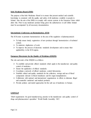 Page | 11
Irish Medicines Board (IMB)
The purpose of the Irish Medicines Board is to ensure that present medical and scientific
knowledge is consistent with the quality and safety of all medicines available to people in
Ireland. Also the aim of the IMB is to comply with current systems in the European Union which
allow this. Prior to any medicinal product being given the authorisation to sell within Ireland
must be accompanied by all necessary documentation.
International Conference on Harmonization (ICH)
The ICH exists to promote harmonization in the area of the regulation of pharmaceuticals
 To help ensure timely registration of new products through harmonization of technical
content.
 To minimize duplication of work.
 To improve the process of electronic standards development and to ensure their
applicability in the ICH regions.
European Directorate for the Quality of Medicines (EDQM)
The role and remit of the EDQM is as follows:
 To establish and provide official standards which apply to the manufacture and quality
control of medicines.
 Ensure the application of official standards.
 Coordinate a network of official medicines control laboratories.
 Establish ethical and quality standards for the collection, storage and use of blood
components relevant to blood transfusion and for organ transplantation.
 Collaborate with national and international organisations in efforts to eliminate illegal
and counterfeit medicinal and medical products.
 Provide policies and model approaches for the safe use of medicines in Europe.
GMP/GLP
‘Draft requirements for good manufacturing practise in the manufacture and quality control of
drugs and pharmaceutical specialties’ World Health Assembly 1967.
 