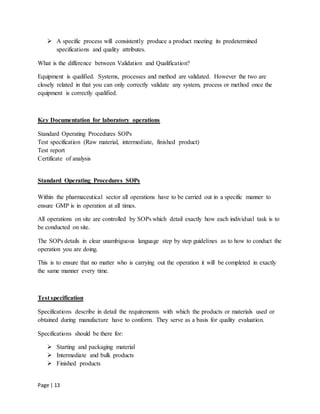 Page | 13
 A specific process will consistently produce a product meeting its predetermined
specifications and quality attributes.
What is the difference between Validation and Qualification?
Equipment is qualified. Systems, processes and method are validated. However the two are
closely related in that you can only correctly validate any system, process or method once the
equipment is correctly qualified.
Key Documentation for laboratory operations
Standard Operating Procedures SOPs
Test specification (Raw material, intermediate, finished product)
Test report
Certificate of analysis
Standard Operating Procedures SOPs
Within the pharmaceutical sector all operations have to be carried out in a specific manner to
ensure GMP is in operation at all times.
All operations on site are controlled by SOPs which detail exactly how each individual task is to
be conducted on site.
The SOPs details in clear unambiguous language step by step guidelines as to how to conduct the
operation you are doing.
This is to ensure that no matter who is carrying out the operation it will be completed in exactly
the same manner every time.
Test specification
Specifications describe in detail the requirements with which the products or materials used or
obtained during manufacture have to conform. They serve as a basis for quality evaluation.
Specifications should be there for:
 Starting and packaging material
 Intermediate and bulk products
 Finished products
 
