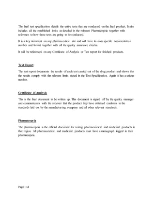 Page | 14
The final test specification details the entire tests that are conducted on the final product. It also
includes all the established limits as detailed in the relevant Pharmacopeia together with
reference to how these tests are going to be conducted.
It is a key document on any pharmaceutical site and will have its own specific documentation
number and format together with all the quality assurance checks.
It will be referenced on any Certificate of Analysis or Test report for finished products.
Test Report
The test report documents the results of each test carried out of the drug product and shows that
the results comply with the relevant limits stated in the Test Specification. Again it has a unique
number.
Certificate of Analysis
This is the final document to be written up. This document is signed off by the quality manager
and communicates with the receiver that the product they have obtained conforms to the
standards laid out by the manufacturing company and all other relevant standards.
Pharmacopeia
The pharmacopeia is the official document for testing pharmaceutical and medicinal products in
that region. All pharmaceutical and medicinal products must have a monograph logged in their
pharmacopeia.
 