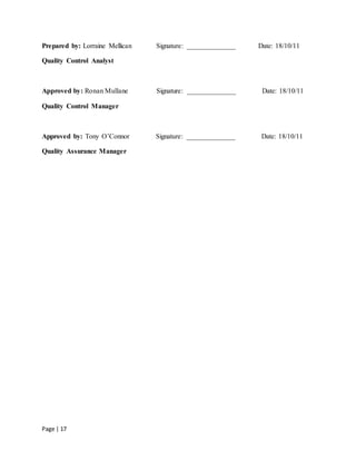Page | 17
Prepared by: Lorraine Mellican Signature: ______________ Date: 18/10/11
Quality Control Analyst
Approved by: Ronan Mullane Signature: ______________ Date: 18/10/11
Quality Control Manager
Approved by: Tony O’Connor Signature: ______________ Date: 18/10/11
Quality Assurance Manager
 