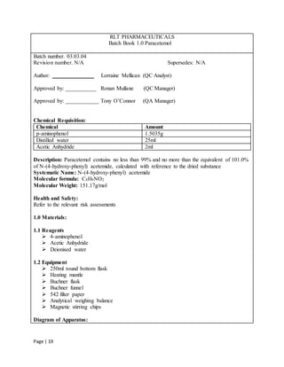 Page | 19
RLT PHARMACEUTICALS
Batch Book 1.0 Paracetemol
Batch number. 03.03.04
Revision number. N/A Supersedes: N/A
Author: _______________ Lorraine Mellican (QC Analyst)
Approved by: ___________ Ronan Mullane (QC Manager)
Approved by: ____________ Tony O’Connor (QA Manager)
Chemical Requisition:
Chemical Amount
p-aminophenol 1.5035g
Distilled water 25ml
Acetic Anhydride 2ml
Description: Paracetemol contains no less than 99% and no more than the equivalent of 101.0%
of N-(4-hydroxy-phenyl) acetemide, calculated with reference to the dried substance
Systematic Name: N-(4-hydroxy-phenyl) acetemide
Molecular formula: C8H9NO2
Molecular Weight: 151.17g/mol
Health and Safety:
Refer to the relevant risk assessments
1.0 Materials:
1.1 Reagents
 4-aminophenol
 Acetic Anhydride
 Deionised water
1.2 Equipment
 250ml round bottom flask
 Heating mantle
 Buchner flask
 Buchner funnel
 542 filter paper
 Analytical weighing balance
 Magnetic stirring chips
Diagram of Apparatus:
 