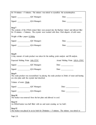 Page | 21
for 30 minutes ± 5 minutes. The mixture was stirred to crystallize the acetaminophen.
Signed: _____________ (QC Manager) Date: ________________
Signed: _____________ (QA Manager) Date: ________________
Step 7
The contents of the 250ml conical flask were poured into the Buchner funnel and allowed filter
for 10 minutes ± 5minutes. The crystals were washed with three 10ml aliquots of cold water.
Weight of filter paper: 0.3846g
Signed: _____________ (QC Manager) Date: ________________
Signed: _____________ (QA Manager) Date: ________________
Step 8
A tiny amount of crude product was taken for the melting point analysis and IR analysis.
Expected Melting Point: 168-172°C Actual Melting Point: 169.4 -170°C
Signed: _____________ (QC Manager) Date: _____________
Signed: _____________ (QA Manager) Date: _____________
Step 9
The crude product was recrystallized by placing the crude product in 20mls of water and heating
on a hot plate until the crystals had dissolved.
Volume of water: 20mls
Signed: _____________ (QC Manager) Date: ______________
Signed: _____________ (QA Manager) Date: ______________
Step 10
The beaker was removed from the hot plate and allowed to cool.
Step 11
An 800ml beaker was half filled with ice and water creating an ‘ice bath’.
Step 12
The beaker was placed in an ice bath for 20minutes ± 5 minutes. The mixture was stirred to
 
