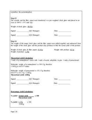 Page | 22
crystallize the acetaminophen.
Step 13
The crystals and the filter paper were transferred to a pre weighted clock glass and placed in an
oven at 100°C ± 5°C until dry.
Weight of clock glass: 40.63g
Signed: _____________ (QC Manager) Date: ______________
Signed: _____________ (QA Manager) Date: ______________
Step 14
The weight of the empty clock glass and the filter paper were added together and subtracted from
the weight of the clock glass and the product (dry product) to find the actual yield of the product.
Weight of clock glass & filter paper: 41.01g Weight with product: 42.3g
Weight of product: 1.29g
Theoretical yield Calculation
1 mole of p-aminophenol reacts with 1 mole of acetic anhydride to give 1 mole of paracetemol.
Molecular weight of p-aminophenol is 109.13g, therefore
1.5035g is 0.01377 moles
Molecular weight of paracetemol is 151.17g, therefore
0.01377 x 151.17g = 2.082g
Theoretical yield: 2.082g
Signed: _____________ (QC Manager) Date: _____________
Signed: _____________ (QA Manager) Date: _____________
Percentage yield Calculation:
% yield = Actual yield x 100
Theoretical yield
% yield = 1.29g x 100
2.082g
 