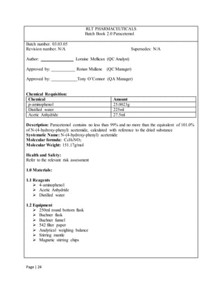 Page | 24
RLT PHARMACEUTICALS
Batch Book 2.0 Paracetemol
Batch number. 03.03.05
Revision number. N/A Supersedes: N/A
Author: _______________ Loraine Mellican (QC Analyst)
Approved by: ___________ Ronan Mullane (QC Manager)
Approved by: ____________Tony O’Connor (QA Manager)
Chemical Requisition:
Chemical Amount
p-aminophenol 25.0023g
Distilled water 225ml
Acetic Anhydride 27.5ml
Description: Paracetemol contains no less than 99% and no more than the equivalent of 101.0%
of N-(4-hydroxy-phenyl) acetemide, calculated with reference to the dried substance
Systematic Name: N-(4-hydroxy-phenyl) acetemide
Molecular formula: C8H9NO2
Molecular Weight: 151.17g/mol
Health and Safety:
Refer to the relevant risk assessment
1.0 Materials:
1.1 Reagents
 4-aminophenol
 Acetic Anhydride
 Distilled water
1.2 Equipment
 250ml round bottom flask
 Buchner flask
 Buchner funnel
 542 filter paper
 Analytical weighing balance
 Stirring mantle
 Magnetic stirring chips
 