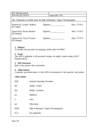 Page | 29
RLT Pharmaceuticals
SOP NO. QC120.470 Supersedes: N/A
Title: Preparation of mobile phase for High Performance Liquid Chromatography
Prepared by: Lorraine Mellican Signature:______________ Date: 17/10/11
QC Analyst
Approved by: Ronan Mullane Signature:______________ Date: 17/10/11
QC Manager
Approved by: Tony O’Connor Signature:______________ Date: 17/10/11
QA Manager
1. Purpose:
To describe the procedure for preparing mobile phase for HPLC.
2. Scope:
This SOP is applicable to all personnel carrying out quality control testing at RLT
Pharmaceuticals.
3. EHS Statement:
Refer to the relevant risks assessments.
4. Abbreviations:
Commonly used abbreviations in this SOP are documented in the respective sub sections.
Abbreviations
SOP Standard Operating Procedure
QC Quality Control
QA Quality Assurance
ml Millilitres
L Litre
µm Micrometre
HPLC High Performance Liquid Chromatography
N/A Not Applicable
 