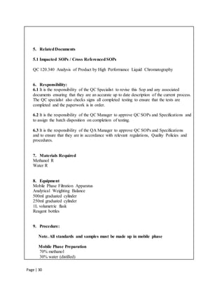 Page | 30
5. RelatedDocuments
5.1 Impacted SOPs / Cross Referenced SOPs
QC 120.340 Analysis of Product by High Performance Liquid Chromatography
6. Responsibility:
6.1 It is the responsibility of the QC Specialist to revise this Sop and any associated
documents ensuring that they are an accurate up to date description of the current process.
The QC specialist also checks signs all completed testing to ensure that the tests are
completed and the paperwork is in order.
6.2 It is the responsibility of the QC Manager to approve QC SOPs and Specifications and
to assign the batch disposition on completion of testing.
6.3 It is the responsibility of the QA Manager to approve QC SOPs and Specifications
and to ensure that they are in accordance with relevant regulations, Quality Policies and
procedures.
7. Materials Required
Methanol R
Water R
8. Equipment
Mobile Phase Filtration Apparatus
Analytical Weighting Balance
500ml graduated cylinder
250ml graduated cylinder
1L volumetric flask
Reagent bottles
9. Procedure:
Note. All standards and samples must be made up in mobile phase
Mobile Phase Preparation
70% methanol
30% water (distilled)
 