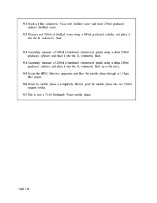 Page | 31
9.1 Wash a 1 litre volumetric Flask with distilled water and wash 250ml graduated
cylinder distilled water.
9.2 Measure out 300ml of distilled water using a 500ml graduated cylinder and place it
into the 1L volumetric flask.
9.3 Accurately measure of 500ml of methanol (instrument grade) using a clean 500ml
graduated cylinder and place it into the 1L volumetric flask.
9.4 Accurately measure of 200ml of methanol (instrument grade) using a clean 250ml
graduated cylinder and place it into the 1L volumetric flask up to the mark.
9.5 Set up the HPLC filtration apparatus and filter the mobile phase through a 0.45µm
filter paper.
9.6 When the mobile phase is completely filtered, pour the mobile phase into two 500ml
reagent bottles.
9.7 This is now a 70:30 Methanol: Water mobile phase.
 