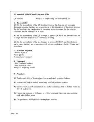 Page | 33
5.1 Impacted SOPs / Cross ReferencedSOPs
QC 120.390 Analysis of sample using a 4-aminophenol test
6. Responsibility:
6.1 It is the responsibility of the QC Specialist to revise this Sop and any associated
documents ensuring that they are an accurate up to date description of the current process.
The QC specialist also checks signs all completed testing to ensure that the tests are
completed and the paperwork is in order.
6.2 It is the responsibility of the QC Manager to approve QC SOPs and Specifications and
to assign the batch disposition on completion of testing.
6.3 It is the responsibility of the QA Manager to approve QC SOPs and Specifications
and to ensure that they are in accordance with relevant regulations, Quality Policies and
procedures.
7. Materials Required
Distilled Water R
Plastic pipette
4-aminophenol standard
8. Equipment
100ml Graduated cylinder
100ml volumetric flask
Analytical weighting balance
9. Procedure:
9.1 Weight out 0.005g of 4-aminophenol on an analytical weighting balance.
9.2 Measure out 20ml of distilled water using a 100ml graduated cylinder.
9.3 Dissolve the 0.5g of 4-aminophenol in a beaker containing 20ml of distilled water and
stir with a glass rod.
9.4 Transfer the contents of the beaker to a 100ml volumetric flask and make up to the
mark with distilled water.
9.5 This produces a 0.005g/100ml 4-aminophenol solution.
 