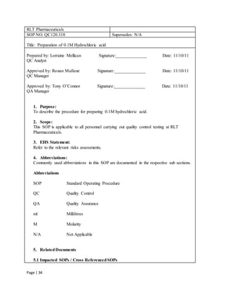 Page | 34
RLT Pharmaceuticals
SOP NO. QC120.310 Supersedes: N/A
Title: Preparation of 0.1M Hydrochloric acid
Prepared by: Lorraine Mellican Signature:______________ Date: 11/10/11
QC Analyst
Approved by: Ronan Mullane Signature:______________ Date: 11/10/11
QC Manager
Approved by: Tony O’Connor Signature:______________ Date: 11/10/11
QA Manager
1. Purpose:
To describe the procedure for preparing 0.1M hydrochloric acid.
2. Scope:
This SOP is applicable to all personnel carrying out quality control testing at RLT
Pharmaceuticals.
3. EHS Statement:
Refer to the relevant risks assessments.
4. Abbreviations:
Commonly used abbreviations in this SOP are documented in the respective sub sections.
Abbreviations
SOP Standard Operating Procedure
QC Quality Control
QA Quality Assurance
ml Millilitres
M Molarity
N/A Not Applicable
5. RelatedDocuments
5.1 Impacted SOPs / Cross ReferencedSOPs
 
