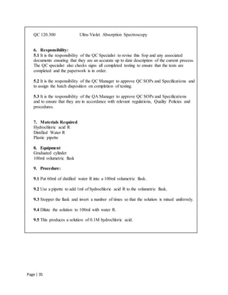Page | 35
QC 120.300 Ultra-Violet Absorption Spectroscopy
6. Responsibility:
5.1 It is the responsibility of the QC Specialist to revise this Sop and any associated
documents ensuring that they are an accurate up to date description of the current process.
The QC specialist also checks signs all completed testing to ensure that the tests are
completed and the paperwork is in order.
5.2 It is the responsibility of the QC Manager to approve QC SOPs and Specifications and
to assign the batch disposition on completion of testing.
5.3 It is the responsibility of the QA Manager to approve QC SOPs and Specifications
and to ensure that they are in accordance with relevant regulations, Quality Policies and
procedures.
7. Materials Required
Hydrochloric acid R
Distilled Water R
Plastic pipette
8. Equipment
Graduated cylinder
100ml volumetric flask
9. Procedure:
9.1 Put 60ml of distilled water R into a 100ml volumetric flask.
9.2 Use a pipette to add 1ml of hydrochloric acid R to the volumetric flask.
9.3 Stopper the flask and invert a number of times so that the solution is mixed uniformly.
9.4 Dilute the solution to 100ml with water R.
9.5 This produces a solution of 0.1M hydrochloric acid.
 