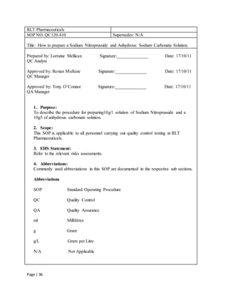 Page | 36
RLT Pharmaceuticals
SOP NO. QC120.410 Supersedes: N/A
Title: How to prepare a Sodium Nitroprusside and Anhydrous Sodium Carbonate Solution.
Prepared by: Lorraine Mellican Signature:______________ Date: 17/10/11
QC Analyst
Approved by: Ronan Mullane Signature:______________ Date: 17/10/11
QC Manager
Approved by: Tony O’Connor Signature:______________ Date: 17/10/11
QA Manager
1. Purpose:
To describe the procedure for preparing10g/l solution of Sodium Nitroprusside and a
10g/l of anhydrous carbonate solution.
2. Scope:
This SOP is applicable to all personnel carrying out quality control testing at RLT
Pharmaceuticals.
3. EHS Statement:
Refer to the relevant risks assessments.
4. Abbreviations:
Commonly used abbreviations in this SOP are documented in the respective sub sections.
Abbreviations
SOP Standard Operating Procedure
QC Quality Control
QA Quality Assurance
ml Millilitres
g Gram
g/L Gram per Litre
N/A Not Applicable
 