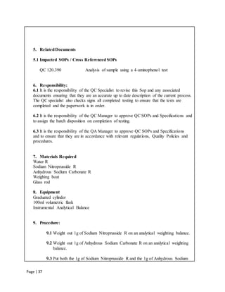 Page | 37
5. RelatedDocuments
5.1 Impacted SOPs / Cross ReferencedSOPs
QC 120.390 Analysis of sample using a 4-aminophenol test
6. Responsibility:
6.1 It is the responsibility of the QC Specialist to revise this Sop and any associated
documents ensuring that they are an accurate up to date description of the current process.
The QC specialist also checks signs all completed testing to ensure that the tests are
completed and the paperwork is in order.
6.2 It is the responsibility of the QC Manager to approve QC SOPs and Specifications and
to assign the batch disposition on completion of testing.
6.3 It is the responsibility of the QA Manager to approve QC SOPs and Specifications
and to ensure that they are in accordance with relevant regulations, Quality Policies and
procedures.
7. Materials Required
Water R
Sodium Nitroprusside R
Anhydrous Sodium Carbonate R
Weighing boat
Glass rod
8. Equipment
Graduated cylinder
100ml volumetric flask
Instrumental Analytical Balance
9. Procedure:
9.1 Weight out 1g of Sodium Nitroprusside R on an analytical weighting balance.
9.2 Weight out 1g of Anhydrous Sodium Carbonate R on an analytical weighting
balance.
9.3 Put both the 1g of Sodium Nitroprusside R and the 1g of Anhydrous Sodium
 