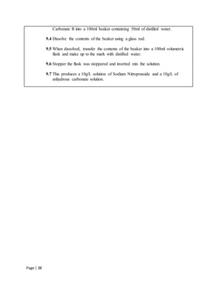 Page | 38
Carbonate R into a 100ml beaker containing 50ml of distilled water.
9.4 Dissolve the contents of the beaker using a glass rod.
9.5 When dissolved, transfer the contents of the beaker into a 100ml volumetric
flask and make up to the mark with distilled water.
9.6 Stopper the flask was stoppered and inverted mix the solution.
9.7 This produces a 10g/L solution of Sodium Nitroprusside and a 10g/L of
anhydrous carbonate solution.
 