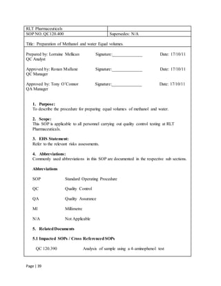 Page | 39
RLT Pharmaceuticals
SOP NO. QC120.400 Supersedes: N/A
Title: Preparation of Methanol and water Equal volumes.
Prepared by: Lorraine Mellican Signature:______________ Date: 17/10/11
QC Analyst
Approved by: Ronan Mullane Signature:______________ Date: 17/10/11
QC Manager
Approved by: Tony O’Connor Signature:______________ Date: 17/10/11
QA Manager
1. Purpose:
To describe the procedure for preparing equal volumes of methanol and water.
2. Scope:
This SOP is applicable to all personnel carrying out quality control testing at RLT
Pharmaceuticals.
3. EHS Statement:
Refer to the relevant risks assessments.
4. Abbreviations:
Commonly used abbreviations in this SOP are documented in the respective sub sections.
Abbreviations
SOP Standard Operating Procedure
QC Quality Control
QA Quality Assurance
Ml Millimetre
N/A Not Applicable
5. RelatedDocuments
5.1 Impacted SOPs / Cross Referenced SOPs
QC 120.390 Analysis of sample using a 4-aminophenol test
 