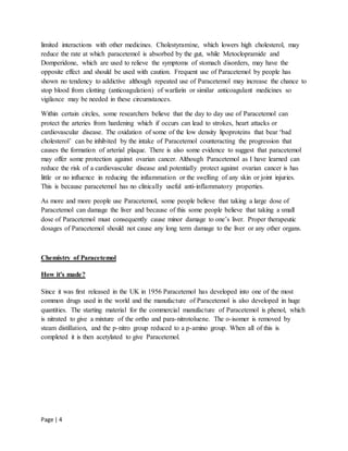 Page | 4
limited interactions with other medicines. Cholestyramine, which lowers high cholesterol, may
reduce the rate at which paracetemol is absorbed by the gut, while Metoclopramide and
Domperidone, which are used to relieve the symptoms of stomach disorders, may have the
opposite effect and should be used with caution. Frequent use of Paracetemol by people has
shown no tendency to addictive although repeated use of Paracetemol may increase the chance to
stop blood from clotting (anticoagulation) of warfarin or similar anticoagulant medicines so
vigilance may be needed in these circumstances.
Within certain circles, some researchers believe that the day to day use of Paracetemol can
protect the arteries from hardening which if occurs can lead to strokes, heart attacks or
cardiovascular disease. The oxidation of some of the low density lipoproteins that bear ‘bad
cholesterol’ can be inhibited by the intake of Paracetemol counteracting the progression that
causes the formation of arterial plaque. There is also some evidence to suggest that paracetemol
may offer some protection against ovarian cancer. Although Paracetemol as I have learned can
reduce the risk of a cardiovascular disease and potentially protect against ovarian cancer is has
little or no influence in reducing the inflammation or the swelling of any skin or joint injuries.
This is because paracetemol has no clinically useful anti-inflammatory properties.
As more and more people use Paracetemol, some people believe that taking a large dose of
Paracetemol can damage the liver and because of this some people believe that taking a small
dose of Paracetemol must consequently cause minor damage to one’s liver. Proper therapeutic
dosages of Paracetemol should not cause any long term damage to the liver or any other organs.
Chemistry of Paracetemol
How it's made?
Since it was first released in the UK in 1956 Paracetemol has developed into one of the most
common drugs used in the world and the manufacture of Paracetemol is also developed in huge
quantities. The starting material for the commercial manufacture of Paracetemol is phenol, which
is nitrated to give a mixture of the ortho and para-nitrotoluene. The o-isomer is removed by
steam distillation, and the p-nitro group reduced to a p-amino group. When all of this is
completed it is then acetylated to give Paracetemol.
 