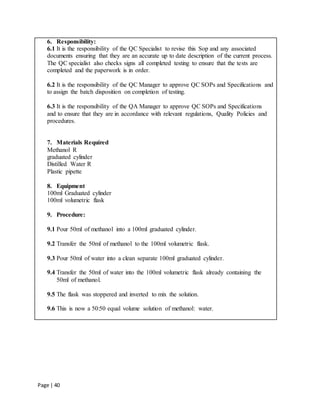 Page | 40
6. Responsibility:
6.1 It is the responsibility of the QC Specialist to revise this Sop and any associated
documents ensuring that they are an accurate up to date description of the current process.
The QC specialist also checks signs all completed testing to ensure that the tests are
completed and the paperwork is in order.
6.2 It is the responsibility of the QC Manager to approve QC SOPs and Specifications and
to assign the batch disposition on completion of testing.
6.3 It is the responsibility of the QA Manager to approve QC SOPs and Specifications
and to ensure that they are in accordance with relevant regulations, Quality Policies and
procedures.
7. Materials Required
Methanol R
graduated cylinder
Distilled Water R
Plastic pipette
8. Equipment
100ml Graduated cylinder
100ml volumetric flask
9. Procedure:
9.1 Pour 50ml of methanol into a 100ml graduated cylinder.
9.2 Transfer the 50ml of methanol to the 100ml volumetric flask.
9.3 Pour 50ml of water into a clean separate 100ml graduated cylinder.
9.4 Transfer the 50ml of water into the 100ml volumetric flask already containing the
50ml of methanol.
9.5 The flask was stoppered and inverted to mix the solution.
9.6 This is now a 50:50 equal volume solution of methanol: water.
 