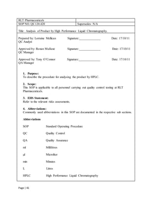 Page | 41
RLT Pharmaceuticals
SOP NO. QC120.420 Supersedes: N/A
Title: Analysis of Product by High Performance Liquid Chromatography.
Prepared by: Lorraine Mellican Signature:______________ Date: 17/10/11
QC Analyst
Approved by: Ronan Mullane Signature:______________ Date: 17/10/11
QC Manager
Approved by: Tony O’Connor Signature:______________ Date: 17/10/11
QA Manager
1. Purpose:
To describe the procedure for analysing the product by HPLC.
2. Scope:
This SOP is applicable to all personnel carrying out quality control testing at RLT
Pharmaceuticals.
3. EHS Statement:
Refer to the relevant risks assessments.
4. Abbreviations:
Commonly used abbreviations in this SOP are documented in the respective sub sections.
Abbreviations
SOP Standard Operating Procedure
QC Quality Control
QA Quality Assurance
ml Millilitres
µl Microliter
min Minutes
L Litres
HPLC High Performance Liquid Chromatography
 